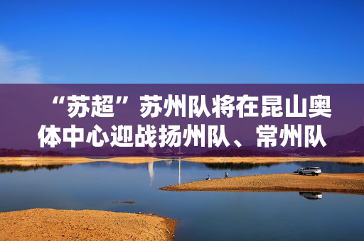 “苏超”苏州队将在昆山奥体中心迎战扬州队、常州队