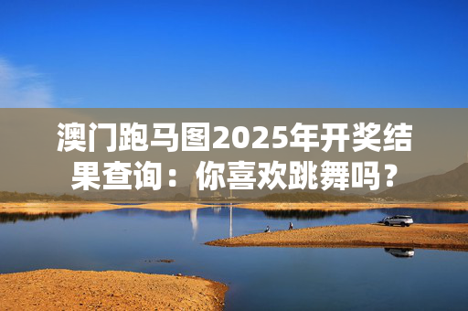 澳门跑马图2025年开奖结果查询：你喜欢跳舞吗？