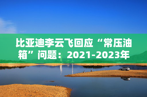 比亚迪李云飞回应“常压油箱”问题：2021-2023年采用的常压油箱方案，符合法规要求