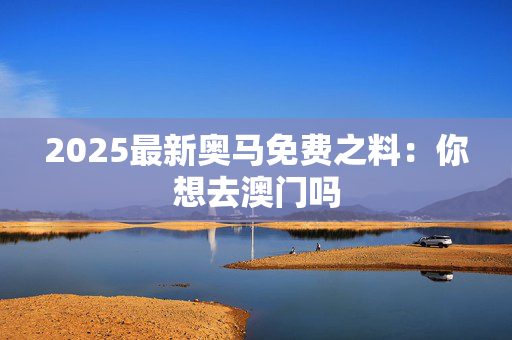 2025最新奥马免费之料：你想去澳门吗