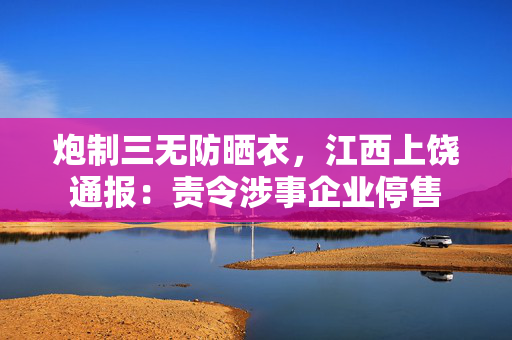 炮制三无防晒衣，江西上饶通报：责令涉事企业停售