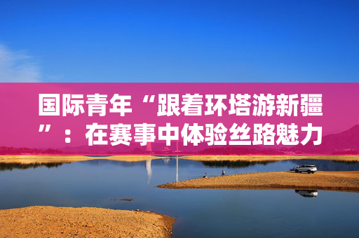 国际青年“跟着环塔游新疆”：在赛事中体验丝路魅力