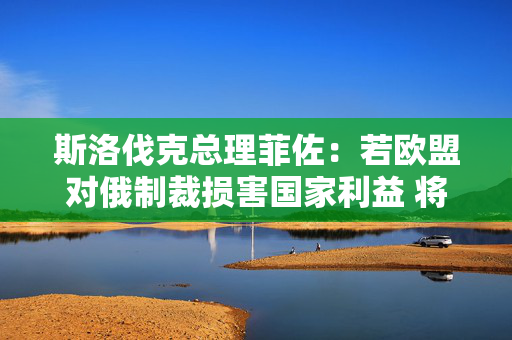 斯洛伐克总理菲佐：若欧盟对俄制裁损害国家利益 将行使否决权