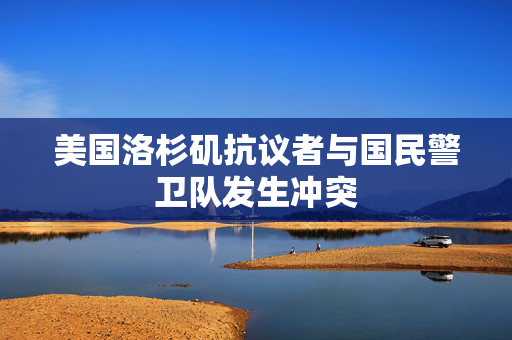 美国洛杉矶抗议者与国民警卫队发生冲突