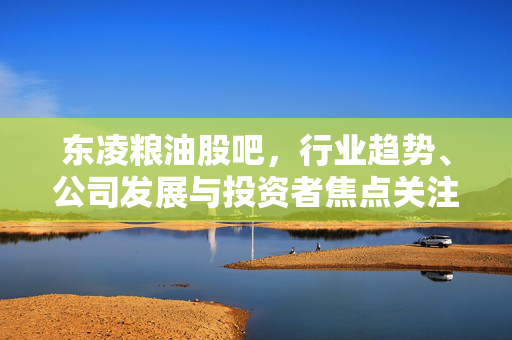 东凌粮油股吧，行业趋势、公司发展与投资者焦点关注