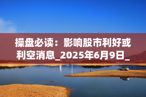 操盘必读：影响股市利好或利空消息_2025年6月9日_财经新闻