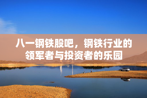 八一钢铁股吧，钢铁行业的领军者与投资者的乐园
