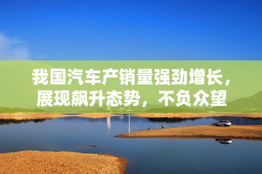 我国汽车产销量强劲增长，展现飙升态势，不负众望
