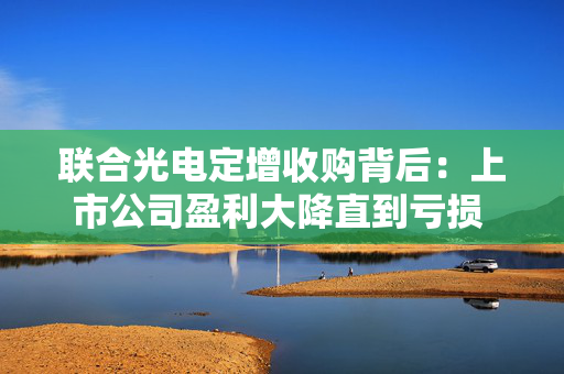 联合光电定增收购背后：上市公司盈利大降直到亏损 标的公司依赖单一大客户