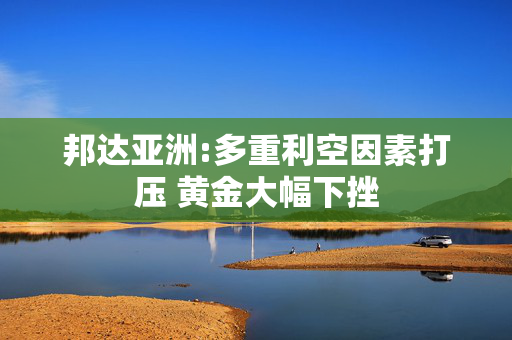 邦达亚洲:多重利空因素打压 黄金大幅下挫