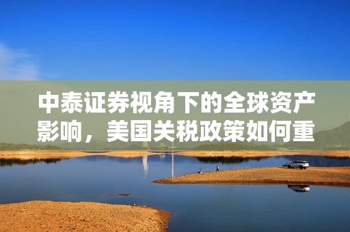 中泰证券视角下的全球资产影响，美国关税政策如何重塑全球贸易格局