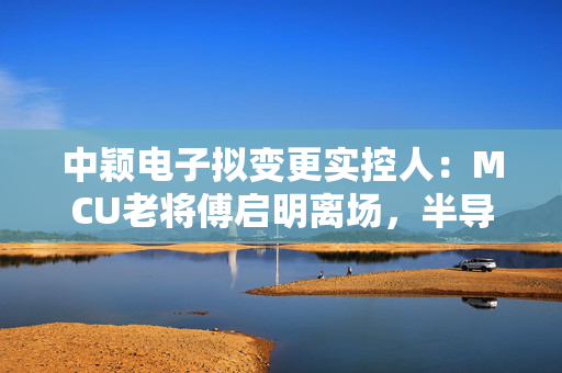中颖电子拟变更实控人：MCU老将傅启明离场，半导体行业格局再添变数