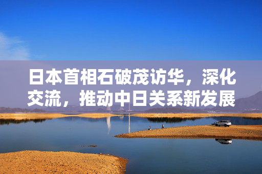 日本首相石破茂访华，深化交流，推动中日关系新发展