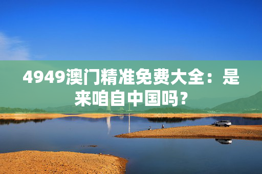 4949澳门精准免费大全：是来咱自中国吗？