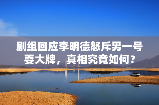 剧组回应李明德怒斥男一号耍大牌，真相究竟如何？