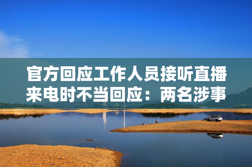 官方回应工作人员接听直播来电时不当回应：两名涉事者被停职