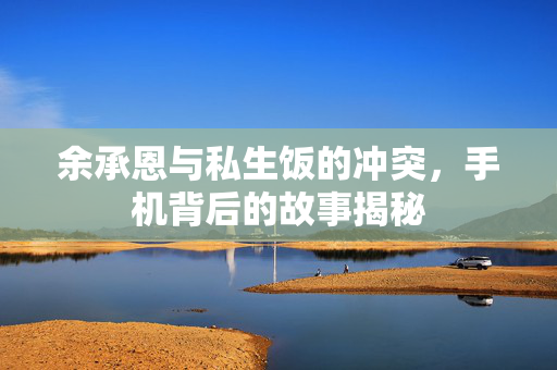 余承恩与私生饭的冲突，手机背后的故事揭秘