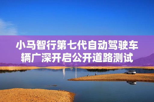 小马智行第七代自动驾驶车辆广深开启公开道路测试