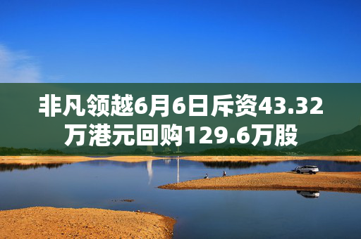 非凡领越6月6日斥资43.32万港元回购129.6万股