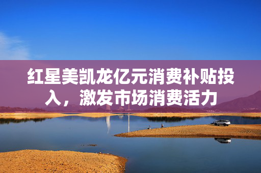 红星美凯龙亿元消费补贴投入，激发市场消费活力