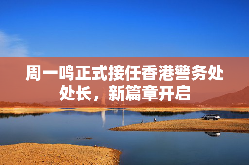 周一鸣正式接任香港警务处处长，新篇章开启