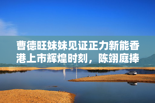 曹德旺妹妹见证正力新能香港上市辉煌时刻，陈翊庭捧场IPO敲钟仪式