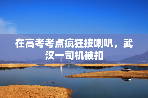在高考考点疯狂按喇叭，武汉一司机被扣