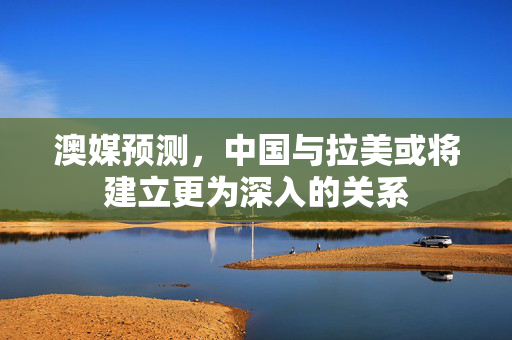 澳媒预测，中国与拉美或将建立更为深入的关系