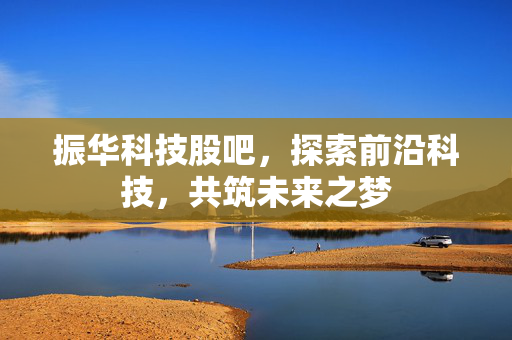 振华科技股吧，探索前沿科技，共筑未来之梦