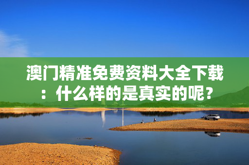 澳门精准免费资料大全下载：什么样的是真实的呢？