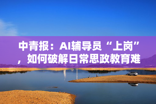 中青报：AI辅导员“上岗”，如何破解日常思政教育难题