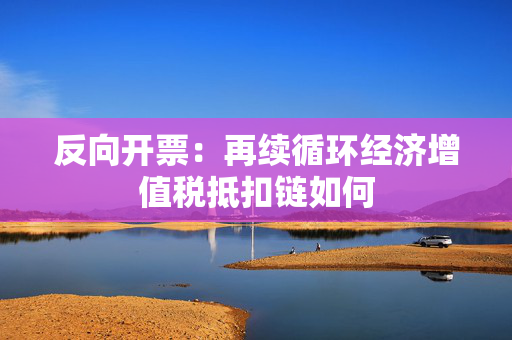 反向开票：再续循环经济增值税抵扣链如何