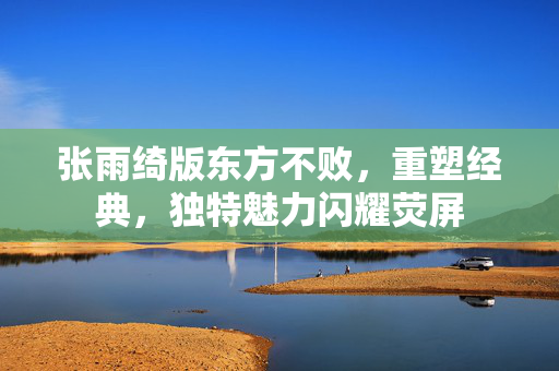 张雨绮版东方不败，重塑经典，独特魅力闪耀荧屏