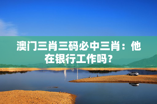 澳门三肖三码必中三肖：他在银行工作吗？