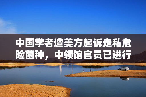 中国学者遭美方起诉走私危险菌种，中领馆官员已进行视频探视