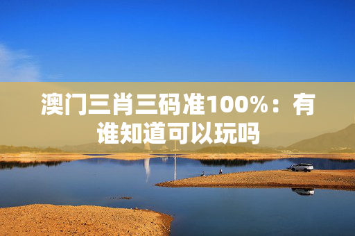 澳门三肖三码准100%：有谁知道可以玩吗