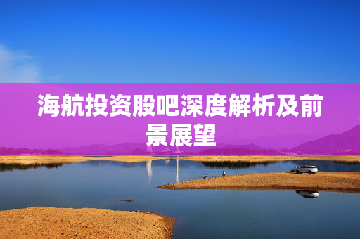 海航投资股吧深度解析及前景展望