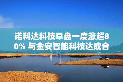诺科达科技早盘一度涨超80% 与金安智能科技达成合作
