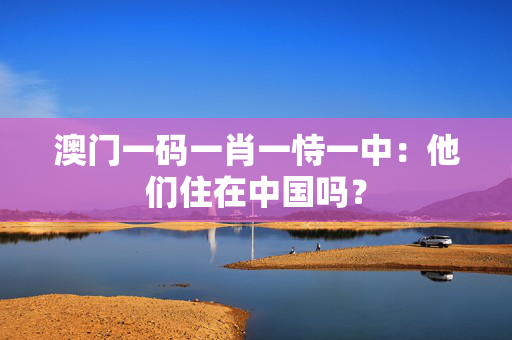 澳门一码一肖一恃一中：他们住在中国吗？