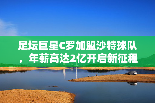 足坛巨星C罗加盟沙特球队，年薪高达2亿开启新征程