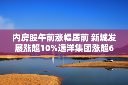内房股午前涨幅居前 新城发展涨超10%远洋集团涨超6%