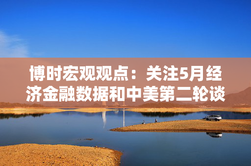 博时宏观观点：关注5月经济金融数据和中美第二轮谈判