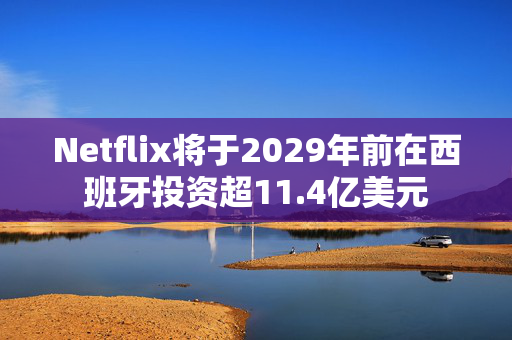 Netflix将于2029年前在西班牙投资超11.4亿美元