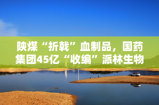 陕煤“折戟”血制品，国药集团45亿“收编”派林生物