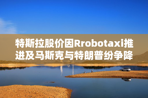 特斯拉股价因Rrobotaxi推进及马斯克与特朗普纷争降温而上涨