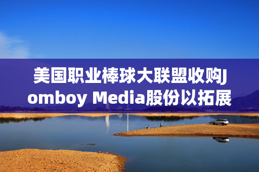 美国职业棒球大联盟收购Jomboy Media股份以拓展数字业务版图