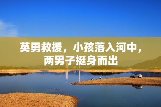 英勇救援，小孩落入河中，两男子挺身而出
