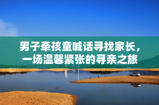 男子牵孩童喊话寻找家长，一场温馨紧张的寻亲之旅