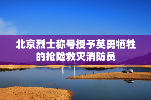 北京烈士称号授予英勇牺牲的抢险救灾消防员