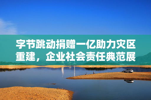 字节跳动捐赠一亿助力灾区重建，企业社会责任典范展现爱心力量